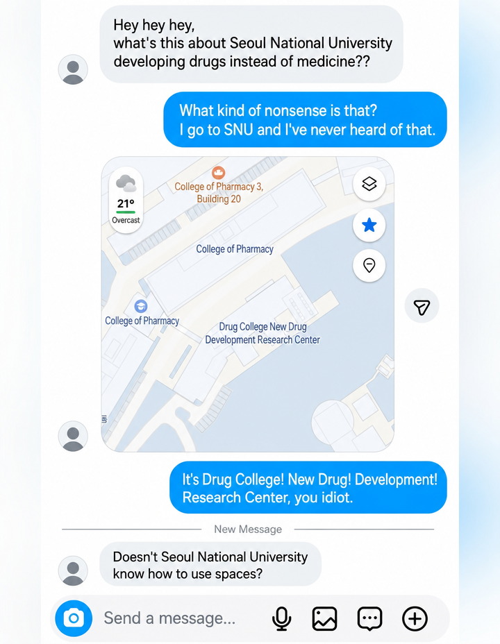 A messenger conversation screenshot. One person asks if Seoul National University is 'developing drugs instead of medicine,' and the other person, bewildered, sends a map screenshot. The map shows a building name 'Yyakdaesinyakgaebalyonggucenteo' (Drug College New Drug Development Research Center). When corrected to 'Drug College / New Drug Development Research Center,' the first person retorts, 'Doesn't Seoul National University know how to use spaces?'
