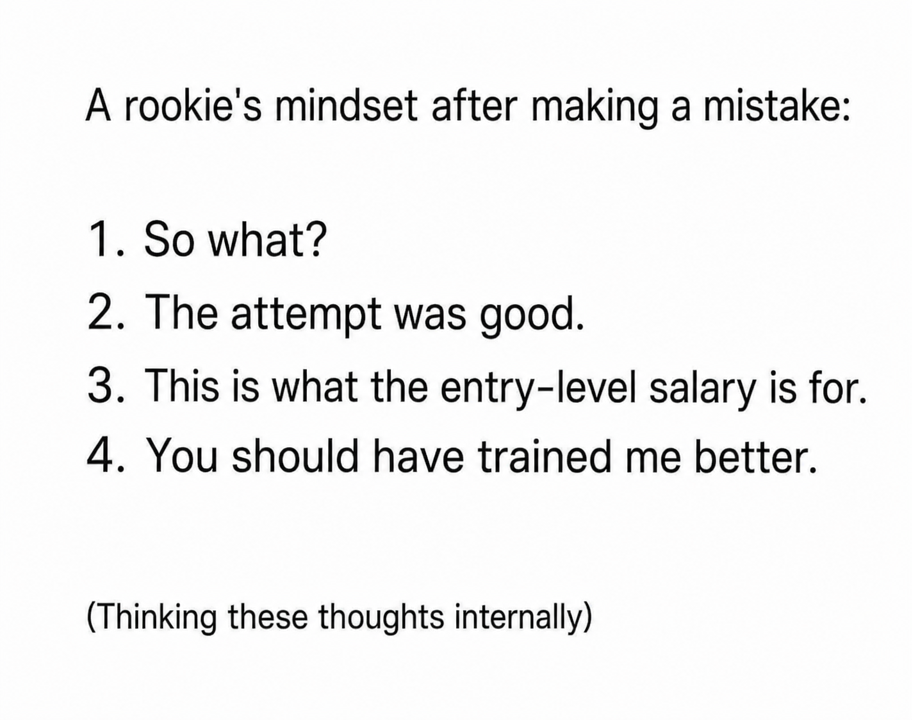 A rookie's mindset after making a mistake: 1. So what? 2. The attempt was good. 3. This is what the entry-level salary is for. 4. You should have trained me better. (Thinking these thoughts internally)